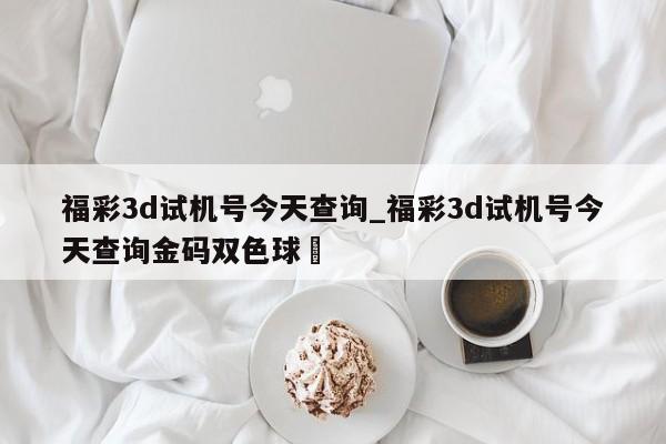 福彩3d试机号今天查询_福彩3d试机号今天查询金码双色球✅