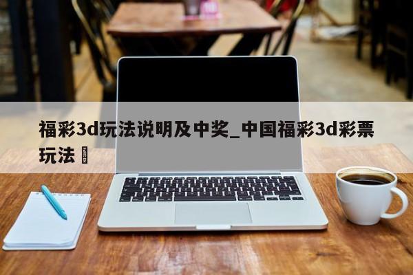 福彩3d玩法说明及中奖_中国福彩3d彩票玩法✅