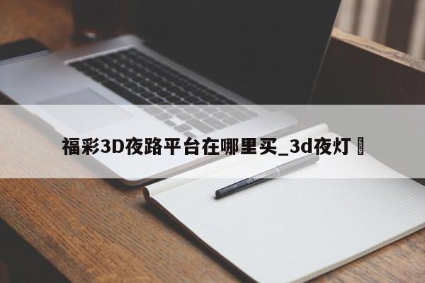 福彩3D夜路平台在哪里买_3d夜灯✅