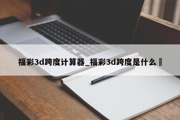 福彩3d跨度计算器_福彩3d跨度是什么✅