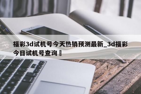 福彩3d试机号今天热销预测最新_3d福彩今日试机号查询✅