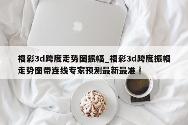 福彩3d跨度走势图振幅_福彩3d跨度振幅走势图带连线专家预测最新最准✅