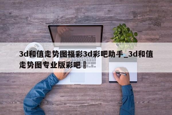 3d和值走势图福彩3d彩吧助手_3d和值走势图专业版彩吧✅