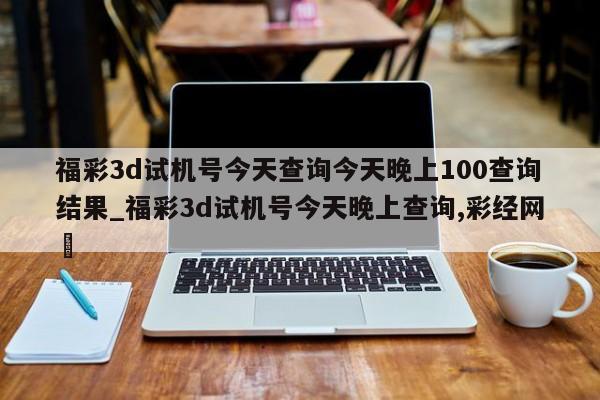 福彩3d试机号今天查询今天晚上100查询结果_福彩3d试机号今天晚上查询,彩经网✅