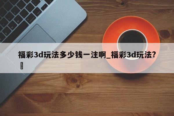 福彩3d玩法多少钱一注啊_福彩3d玩法?✅