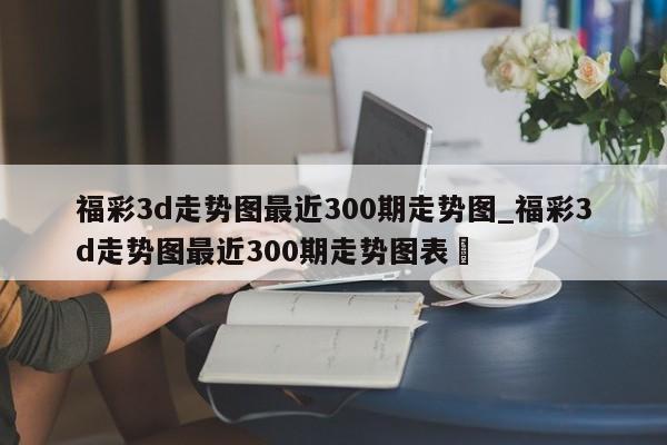 福彩3d走势图最近300期走势图_福彩3d走势图最近300期走势图表✅