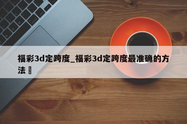 福彩3d定跨度_福彩3d定跨度最准确的方法✅