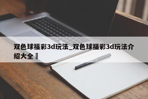 双色球福彩3d玩法_双色球福彩3d玩法介绍大全✅