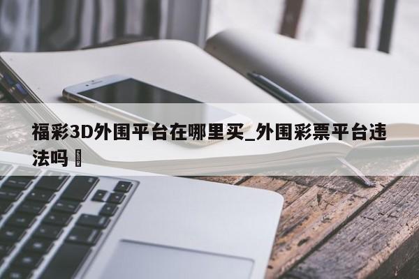 福彩3D外围平台在哪里买_外围彩票平台违法吗✅