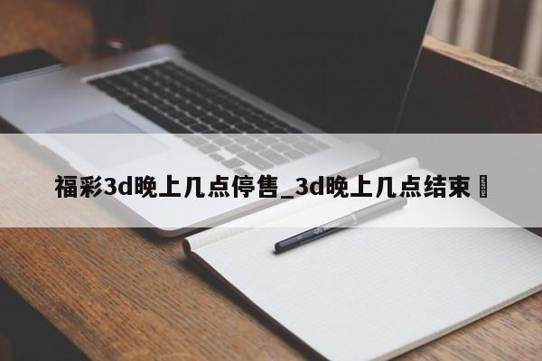 福彩3d晚上几点停售_3d晚上几点结束✅