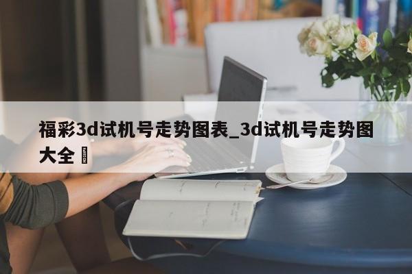 福彩3d试机号走势图表_3d试机号走势图大全✅