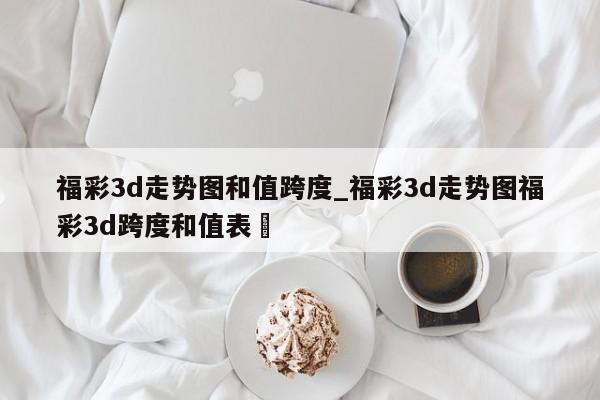 福彩3d走势图和值跨度_福彩3d走势图福彩3d跨度和值表✅