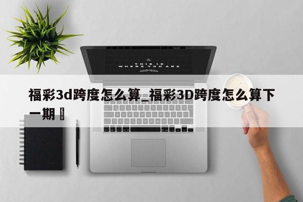 福彩3d跨度怎么算_福彩3D跨度怎么算下一期✅