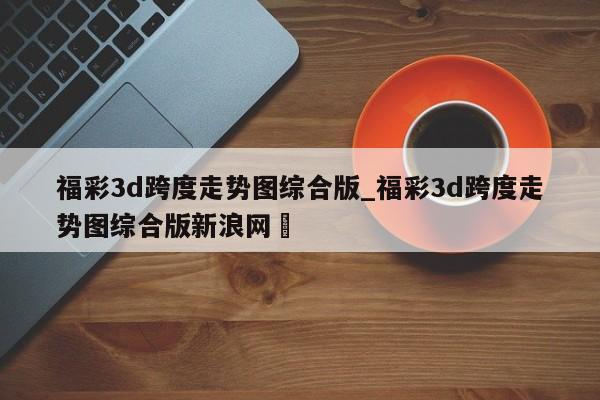 福彩3d跨度走势图综合版_福彩3d跨度走势图综合版新浪网✅