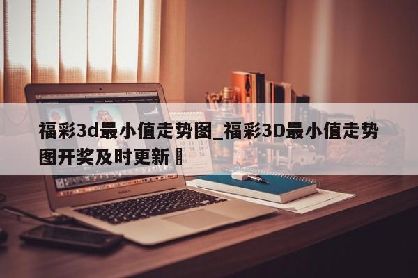 福彩3d最小值走势图_福彩3D最小值走势图开奖及时更新✅