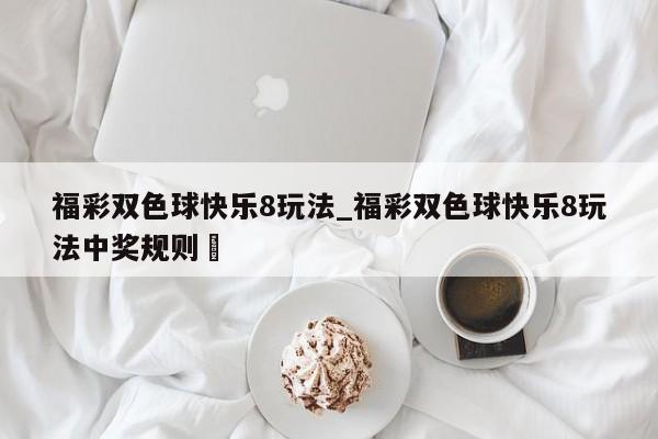 福彩双色球快乐8玩法_福彩双色球快乐8玩法中奖规则✅