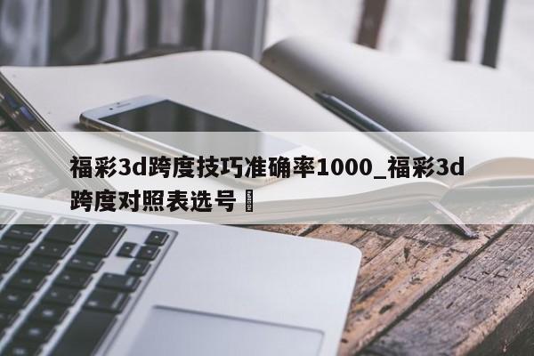 福彩3d跨度技巧准确率1000_福彩3d跨度对照表选号✅