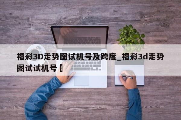 福彩3D走势图试机号及跨度_福彩3d走势图试试机号✅