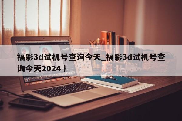 福彩3d试机号查询今天_福彩3d试机号查询今天2024✅