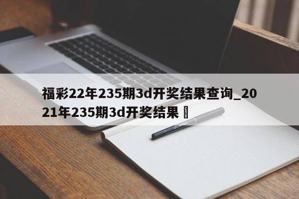 福彩22年235期3d开奖结果查询_2021年235期3d开奖结果✅