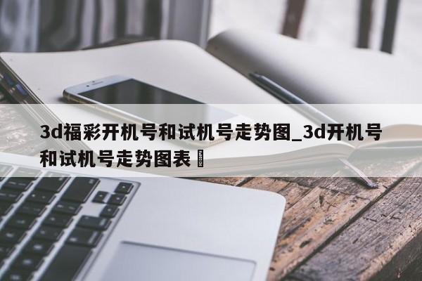 3d福彩开机号和试机号走势图_3d开机号和试机号走势图表✅