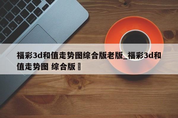 福彩3d和值走势图综合版老版_福彩3d和值走势图 综合版✅