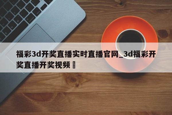 福彩3d开奖直播实时直播官网_3d福彩开奖直播开奖视频✅