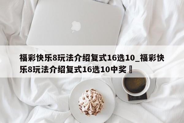 福彩快乐8玩法介绍复式16选10_福彩快乐8玩法介绍复式16选10中奖✅