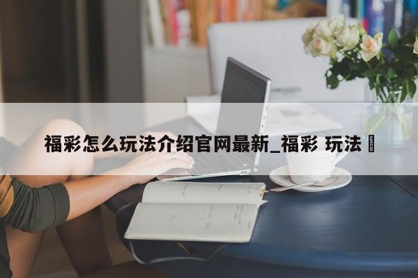 福彩怎么玩法介绍官网最新_福彩 玩法✅