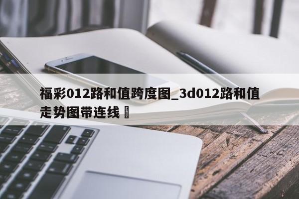 福彩012路和值跨度图_3d012路和值走势图带连线✅