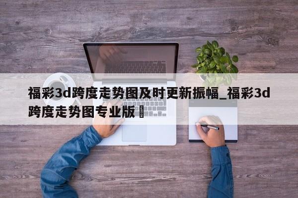 福彩3d跨度走势图及时更新振幅_福彩3d跨度走势图专业版✅