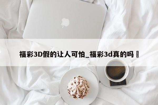 福彩3D假的让人可怕_福彩3d真的吗✅