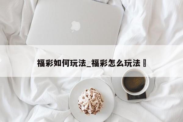 福彩如何玩法_福彩怎么玩法✅