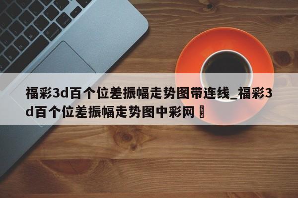 福彩3d百个位差振幅走势图带连线_福彩3d百个位差振幅走势图中彩网✅