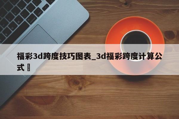 福彩3d跨度技巧图表_3d福彩跨度计算公式✅