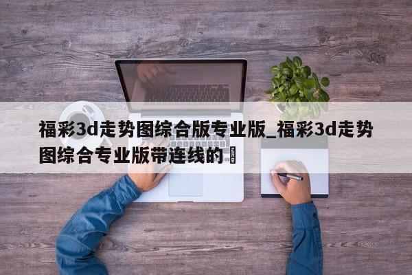 福彩3d走势图综合版专业版_福彩3d走势图综合专业版带连线的✅