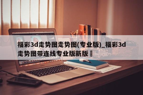 福彩3d走势图走势图(专业版)_福彩3d走势图带连线专业版新版✅